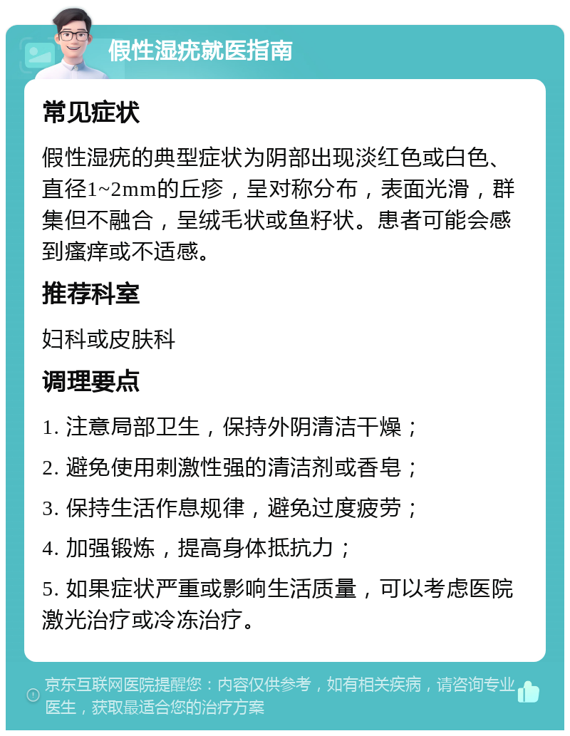 假性湿疣就医指南 常见症状 假性湿疣的典型症状为阴部出现淡红色或白色、直径1~2mm的丘疹，呈对称分布，表面光滑，群集但不融合，呈绒毛状或鱼籽状。患者可能会感到瘙痒或不适感。 推荐科室 妇科或皮肤科 调理要点 1. 注意局部卫生，保持外阴清洁干燥； 2. 避免使用刺激性强的清洁剂或香皂； 3. 保持生活作息规律，避免过度疲劳； 4. 加强锻炼，提高身体抵抗力； 5. 如果症状严重或影响生活质量，可以考虑医院激光治疗或冷冻治疗。