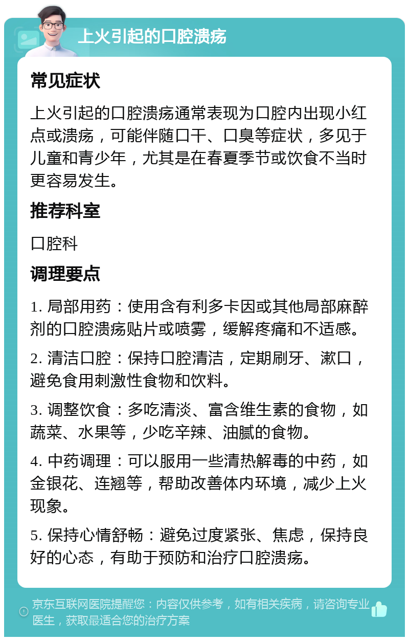 上火引起的口腔溃疡 常见症状 上火引起的口腔溃疡通常表现为口腔内出现小红点或溃疡，可能伴随口干、口臭等症状，多见于儿童和青少年，尤其是在春夏季节或饮食不当时更容易发生。 推荐科室 口腔科 调理要点 1. 局部用药：使用含有利多卡因或其他局部麻醉剂的口腔溃疡贴片或喷雾，缓解疼痛和不适感。 2. 清洁口腔：保持口腔清洁，定期刷牙、漱口，避免食用刺激性食物和饮料。 3. 调整饮食：多吃清淡、富含维生素的食物，如蔬菜、水果等，少吃辛辣、油腻的食物。 4. 中药调理：可以服用一些清热解毒的中药，如金银花、连翘等，帮助改善体内环境，减少上火现象。 5. 保持心情舒畅：避免过度紧张、焦虑，保持良好的心态，有助于预防和治疗口腔溃疡。