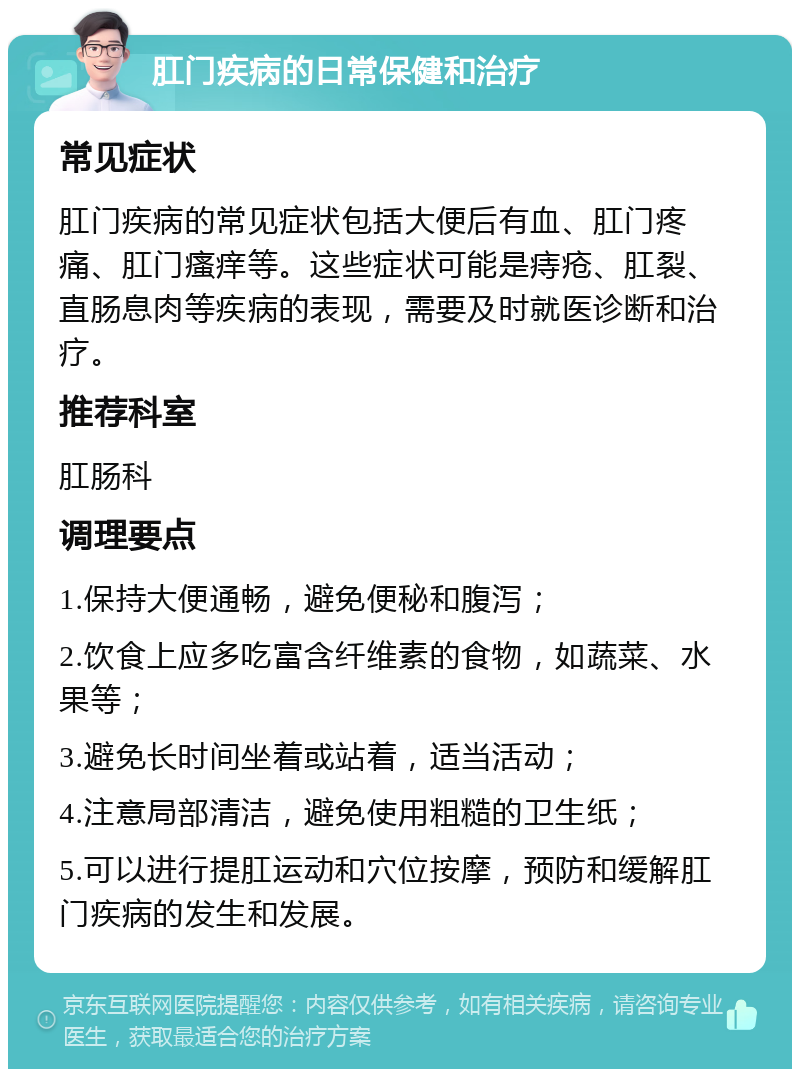 肛门疾病的日常保健和治疗 常见症状 肛门疾病的常见症状包括大便后有血、肛门疼痛、肛门瘙痒等。这些症状可能是痔疮、肛裂、直肠息肉等疾病的表现，需要及时就医诊断和治疗。 推荐科室 肛肠科 调理要点 1.保持大便通畅，避免便秘和腹泻； 2.饮食上应多吃富含纤维素的食物，如蔬菜、水果等； 3.避免长时间坐着或站着，适当活动； 4.注意局部清洁，避免使用粗糙的卫生纸； 5.可以进行提肛运动和穴位按摩，预防和缓解肛门疾病的发生和发展。