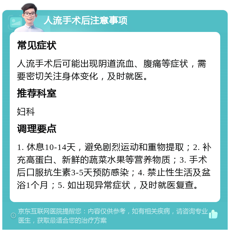 人流手术后注意事项 常见症状 人流手术后可能出现阴道流血、腹痛等症状，需要密切关注身体变化，及时就医。 推荐科室 妇科 调理要点 1. 休息10-14天，避免剧烈运动和重物提取；2. 补充高蛋白、新鲜的蔬菜水果等营养物质；3. 手术后口服抗生素3-5天预防感染；4. 禁止性生活及盆浴1个月；5. 如出现异常症状，及时就医复查。