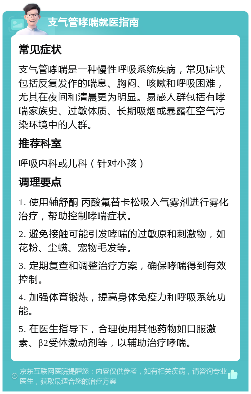 支气管哮喘就医指南 常见症状 支气管哮喘是一种慢性呼吸系统疾病，常见症状包括反复发作的喘息、胸闷、咳嗽和呼吸困难，尤其在夜间和清晨更为明显。易感人群包括有哮喘家族史、过敏体质、长期吸烟或暴露在空气污染环境中的人群。 推荐科室 呼吸内科或儿科（针对小孩） 调理要点 1. 使用辅舒酮 丙酸氟替卡松吸入气雾剂进行雾化治疗，帮助控制哮喘症状。 2. 避免接触可能引发哮喘的过敏原和刺激物，如花粉、尘螨、宠物毛发等。 3. 定期复查和调整治疗方案，确保哮喘得到有效控制。 4. 加强体育锻炼，提高身体免疫力和呼吸系统功能。 5. 在医生指导下，合理使用其他药物如口服激素、β2受体激动剂等，以辅助治疗哮喘。