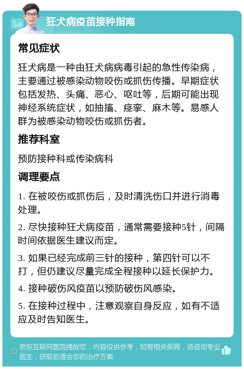 狂犬病疫苗接种指南 常见症状 狂犬病是一种由狂犬病病毒引起的急性传染病，主要通过被感染动物咬伤或抓伤传播。早期症状包括发热、头痛、恶心、呕吐等，后期可能出现神经系统症状，如抽搐、痉挛、麻木等。易感人群为被感染动物咬伤或抓伤者。 推荐科室 预防接种科或传染病科 调理要点 1. 在被咬伤或抓伤后，及时清洗伤口并进行消毒处理。 2. 尽快接种狂犬病疫苗，通常需要接种5针，间隔时间依据医生建议而定。 3. 如果已经完成前三针的接种，第四针可以不打，但仍建议尽量完成全程接种以延长保护力。 4. 接种破伤风疫苗以预防破伤风感染。 5. 在接种过程中，注意观察自身反应，如有不适应及时告知医生。