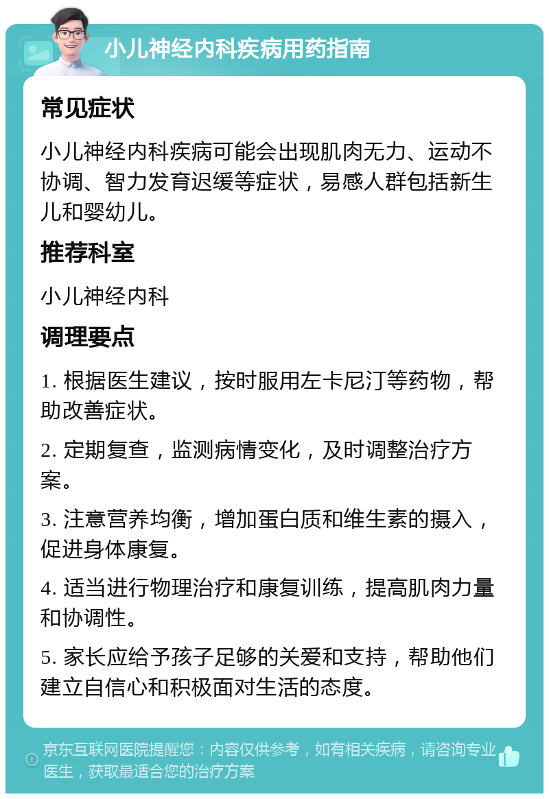 小儿神经内科疾病用药指南 常见症状 小儿神经内科疾病可能会出现肌肉无力、运动不协调、智力发育迟缓等症状，易感人群包括新生儿和婴幼儿。 推荐科室 小儿神经内科 调理要点 1. 根据医生建议，按时服用左卡尼汀等药物，帮助改善症状。 2. 定期复查，监测病情变化，及时调整治疗方案。 3. 注意营养均衡，增加蛋白质和维生素的摄入，促进身体康复。 4. 适当进行物理治疗和康复训练，提高肌肉力量和协调性。 5. 家长应给予孩子足够的关爱和支持，帮助他们建立自信心和积极面对生活的态度。