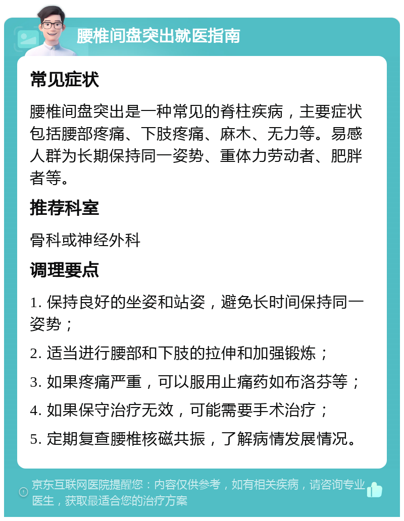 腰椎间盘突出就医指南 常见症状 腰椎间盘突出是一种常见的脊柱疾病，主要症状包括腰部疼痛、下肢疼痛、麻木、无力等。易感人群为长期保持同一姿势、重体力劳动者、肥胖者等。 推荐科室 骨科或神经外科 调理要点 1. 保持良好的坐姿和站姿，避免长时间保持同一姿势； 2. 适当进行腰部和下肢的拉伸和加强锻炼； 3. 如果疼痛严重，可以服用止痛药如布洛芬等； 4. 如果保守治疗无效，可能需要手术治疗； 5. 定期复查腰椎核磁共振，了解病情发展情况。