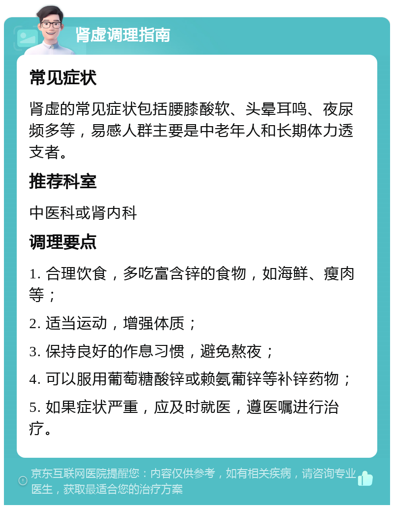 肾虚调理指南 常见症状 肾虚的常见症状包括腰膝酸软、头晕耳鸣、夜尿频多等，易感人群主要是中老年人和长期体力透支者。 推荐科室 中医科或肾内科 调理要点 1. 合理饮食，多吃富含锌的食物，如海鲜、瘦肉等； 2. 适当运动，增强体质； 3. 保持良好的作息习惯，避免熬夜； 4. 可以服用葡萄糖酸锌或赖氨葡锌等补锌药物； 5. 如果症状严重，应及时就医，遵医嘱进行治疗。