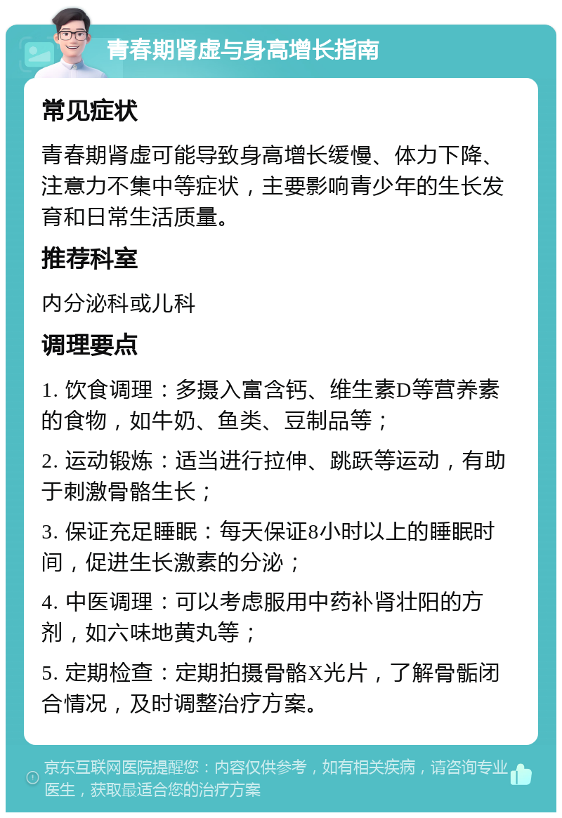 青春期肾虚与身高增长指南 常见症状 青春期肾虚可能导致身高增长缓慢、体力下降、注意力不集中等症状，主要影响青少年的生长发育和日常生活质量。 推荐科室 内分泌科或儿科 调理要点 1. 饮食调理：多摄入富含钙、维生素D等营养素的食物，如牛奶、鱼类、豆制品等； 2. 运动锻炼：适当进行拉伸、跳跃等运动，有助于刺激骨骼生长； 3. 保证充足睡眠：每天保证8小时以上的睡眠时间，促进生长激素的分泌； 4. 中医调理：可以考虑服用中药补肾壮阳的方剂，如六味地黄丸等； 5. 定期检查：定期拍摄骨骼X光片，了解骨骺闭合情况，及时调整治疗方案。