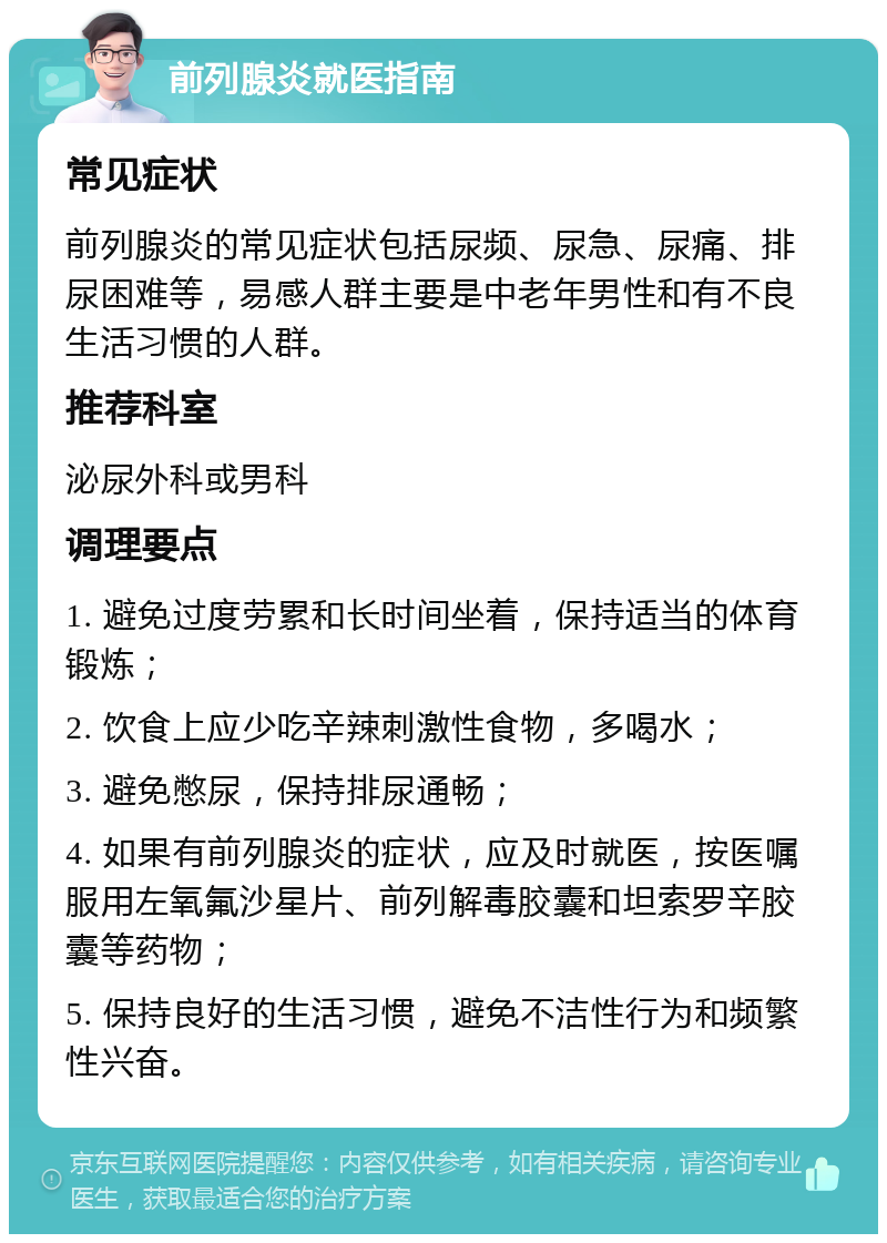 前列腺炎就医指南 常见症状 前列腺炎的常见症状包括尿频、尿急、尿痛、排尿困难等，易感人群主要是中老年男性和有不良生活习惯的人群。 推荐科室 泌尿外科或男科 调理要点 1. 避免过度劳累和长时间坐着，保持适当的体育锻炼； 2. 饮食上应少吃辛辣刺激性食物，多喝水； 3. 避免憋尿，保持排尿通畅； 4. 如果有前列腺炎的症状，应及时就医，按医嘱服用左氧氟沙星片、前列解毒胶囊和坦索罗辛胶囊等药物； 5. 保持良好的生活习惯，避免不洁性行为和频繁性兴奋。