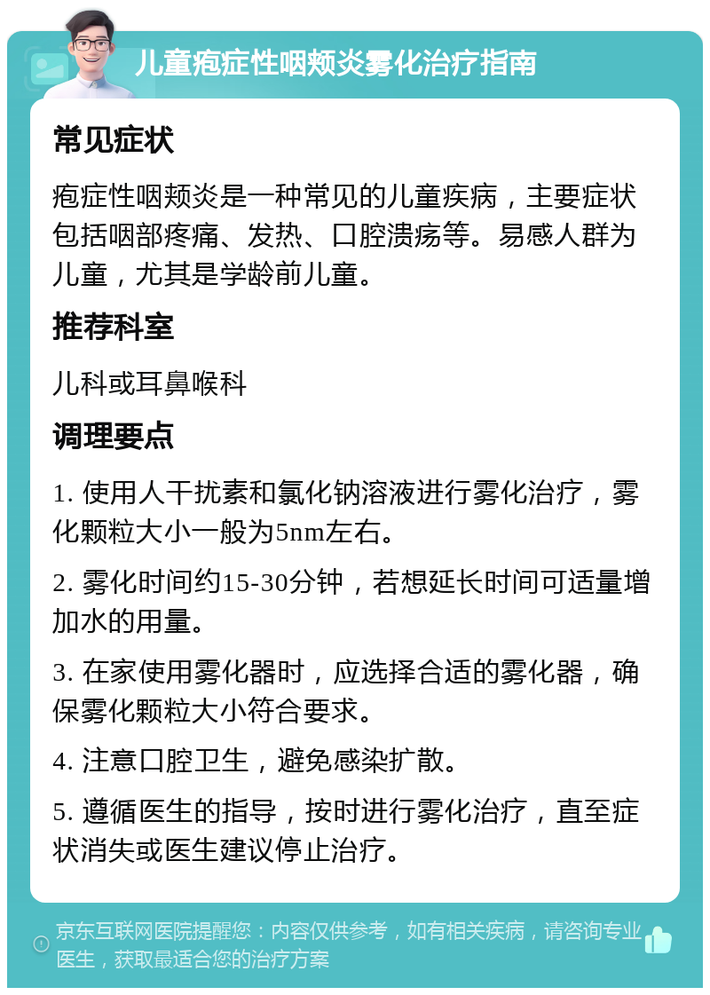 儿童疱症性咽颊炎雾化治疗指南 常见症状 疱症性咽颊炎是一种常见的儿童疾病，主要症状包括咽部疼痛、发热、口腔溃疡等。易感人群为儿童，尤其是学龄前儿童。 推荐科室 儿科或耳鼻喉科 调理要点 1. 使用人干扰素和氯化钠溶液进行雾化治疗，雾化颗粒大小一般为5nm左右。 2. 雾化时间约15-30分钟，若想延长时间可适量增加水的用量。 3. 在家使用雾化器时，应选择合适的雾化器，确保雾化颗粒大小符合要求。 4. 注意口腔卫生，避免感染扩散。 5. 遵循医生的指导，按时进行雾化治疗，直至症状消失或医生建议停止治疗。