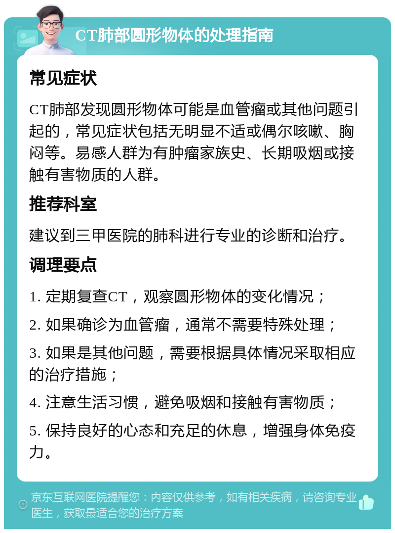 CT肺部圆形物体的处理指南 常见症状 CT肺部发现圆形物体可能是血管瘤或其他问题引起的，常见症状包括无明显不适或偶尔咳嗽、胸闷等。易感人群为有肿瘤家族史、长期吸烟或接触有害物质的人群。 推荐科室 建议到三甲医院的肺科进行专业的诊断和治疗。 调理要点 1. 定期复查CT，观察圆形物体的变化情况； 2. 如果确诊为血管瘤，通常不需要特殊处理； 3. 如果是其他问题，需要根据具体情况采取相应的治疗措施； 4. 注意生活习惯，避免吸烟和接触有害物质； 5. 保持良好的心态和充足的休息，增强身体免疫力。