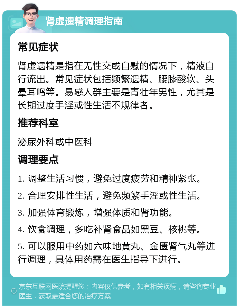 肾虚遗精调理指南 常见症状 肾虚遗精是指在无性交或自慰的情况下，精液自行流出。常见症状包括频繁遗精、腰膝酸软、头晕耳鸣等。易感人群主要是青壮年男性，尤其是长期过度手淫或性生活不规律者。 推荐科室 泌尿外科或中医科 调理要点 1. 调整生活习惯，避免过度疲劳和精神紧张。 2. 合理安排性生活，避免频繁手淫或性生活。 3. 加强体育锻炼，增强体质和肾功能。 4. 饮食调理，多吃补肾食品如黑豆、核桃等。 5. 可以服用中药如六味地黄丸、金匮肾气丸等进行调理，具体用药需在医生指导下进行。