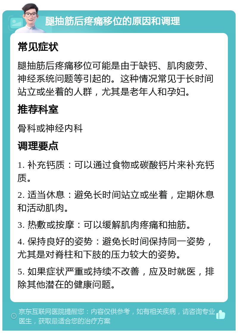 腿抽筋后疼痛移位的原因和调理 常见症状 腿抽筋后疼痛移位可能是由于缺钙、肌肉疲劳、神经系统问题等引起的。这种情况常见于长时间站立或坐着的人群，尤其是老年人和孕妇。 推荐科室 骨科或神经内科 调理要点 1. 补充钙质：可以通过食物或碳酸钙片来补充钙质。 2. 适当休息：避免长时间站立或坐着，定期休息和活动肌肉。 3. 热敷或按摩：可以缓解肌肉疼痛和抽筋。 4. 保持良好的姿势：避免长时间保持同一姿势，尤其是对脊柱和下肢的压力较大的姿势。 5. 如果症状严重或持续不改善，应及时就医，排除其他潜在的健康问题。