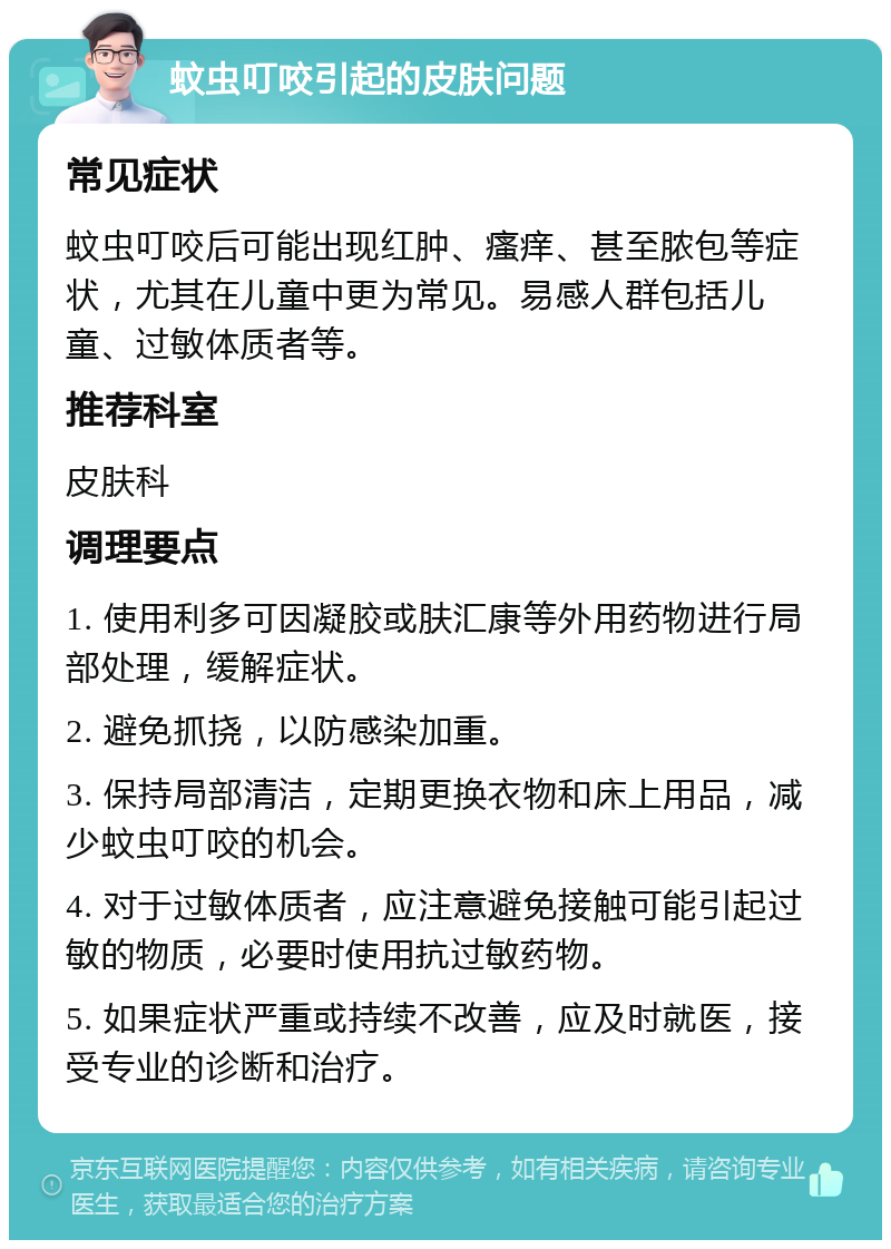 蚊虫叮咬引起的皮肤问题 常见症状 蚊虫叮咬后可能出现红肿、瘙痒、甚至脓包等症状，尤其在儿童中更为常见。易感人群包括儿童、过敏体质者等。 推荐科室 皮肤科 调理要点 1. 使用利多可因凝胶或肤汇康等外用药物进行局部处理，缓解症状。 2. 避免抓挠，以防感染加重。 3. 保持局部清洁，定期更换衣物和床上用品，减少蚊虫叮咬的机会。 4. 对于过敏体质者，应注意避免接触可能引起过敏的物质，必要时使用抗过敏药物。 5. 如果症状严重或持续不改善，应及时就医，接受专业的诊断和治疗。