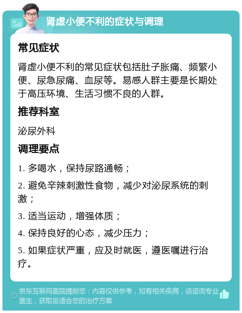 肾虚小便不利的症状与调理 常见症状 肾虚小便不利的常见症状包括肚子胀痛、频繁小便、尿急尿痛、血尿等。易感人群主要是长期处于高压环境、生活习惯不良的人群。 推荐科室 泌尿外科 调理要点 1. 多喝水，保持尿路通畅； 2. 避免辛辣刺激性食物，减少对泌尿系统的刺激； 3. 适当运动，增强体质； 4. 保持良好的心态，减少压力； 5. 如果症状严重，应及时就医，遵医嘱进行治疗。