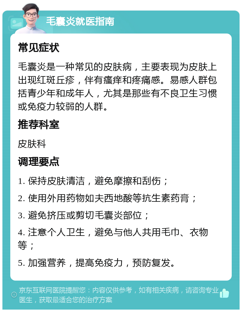 毛囊炎就医指南 常见症状 毛囊炎是一种常见的皮肤病，主要表现为皮肤上出现红斑丘疹，伴有瘙痒和疼痛感。易感人群包括青少年和成年人，尤其是那些有不良卫生习惯或免疫力较弱的人群。 推荐科室 皮肤科 调理要点 1. 保持皮肤清洁，避免摩擦和刮伤； 2. 使用外用药物如夫西地酸等抗生素药膏； 3. 避免挤压或剪切毛囊炎部位； 4. 注意个人卫生，避免与他人共用毛巾、衣物等； 5. 加强营养，提高免疫力，预防复发。