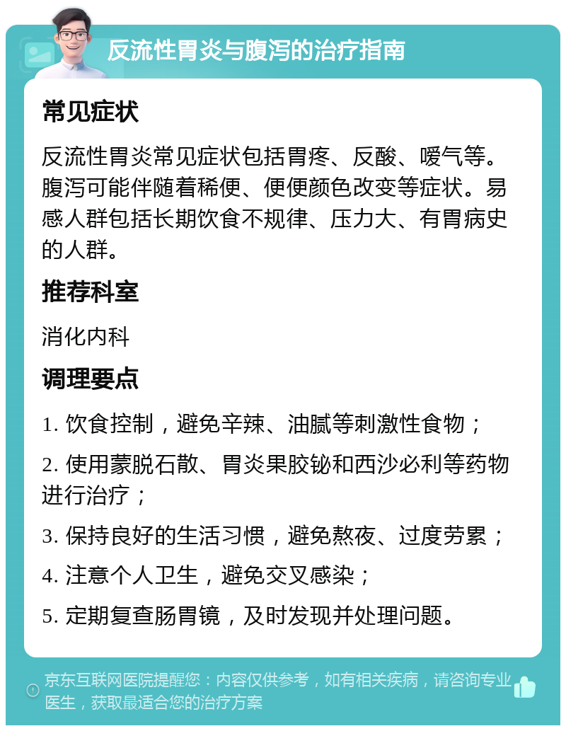 反流性胃炎与腹泻的治疗指南 常见症状 反流性胃炎常见症状包括胃疼、反酸、嗳气等。腹泻可能伴随着稀便、便便颜色改变等症状。易感人群包括长期饮食不规律、压力大、有胃病史的人群。 推荐科室 消化内科 调理要点 1. 饮食控制，避免辛辣、油腻等刺激性食物； 2. 使用蒙脱石散、胃炎果胶铋和西沙必利等药物进行治疗； 3. 保持良好的生活习惯，避免熬夜、过度劳累； 4. 注意个人卫生，避免交叉感染； 5. 定期复查肠胃镜，及时发现并处理问题。