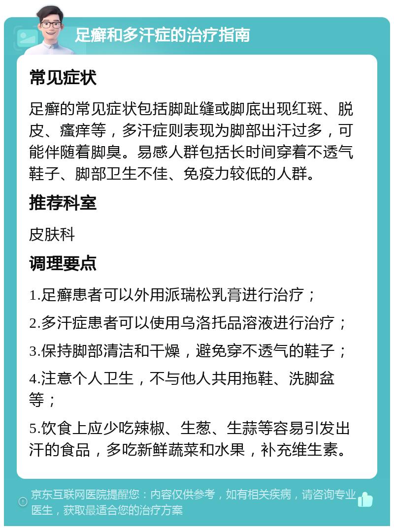 足癣和多汗症的治疗指南 常见症状 足癣的常见症状包括脚趾缝或脚底出现红斑、脱皮、瘙痒等，多汗症则表现为脚部出汗过多，可能伴随着脚臭。易感人群包括长时间穿着不透气鞋子、脚部卫生不佳、免疫力较低的人群。 推荐科室 皮肤科 调理要点 1.足癣患者可以外用派瑞松乳膏进行治疗； 2.多汗症患者可以使用乌洛托品溶液进行治疗； 3.保持脚部清洁和干燥，避免穿不透气的鞋子； 4.注意个人卫生，不与他人共用拖鞋、洗脚盆等； 5.饮食上应少吃辣椒、生葱、生蒜等容易引发出汗的食品，多吃新鲜蔬菜和水果，补充维生素。