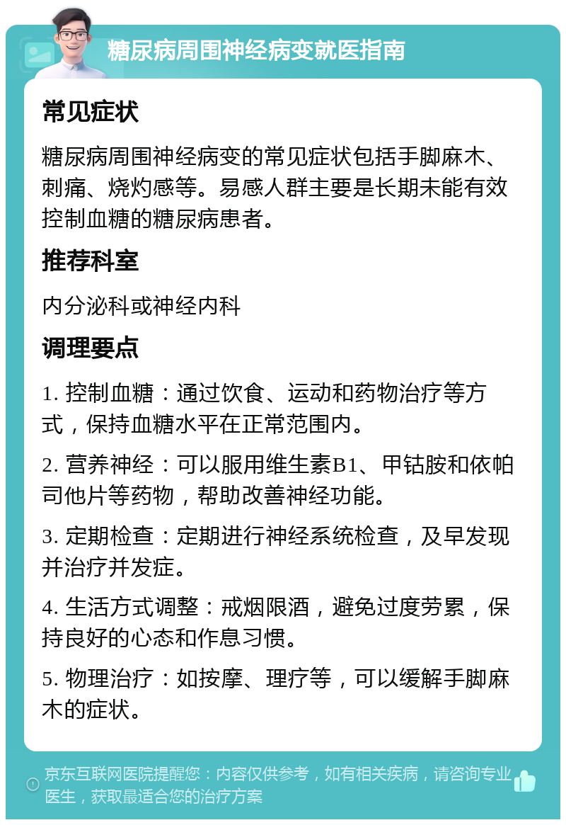 糖尿病周围神经病变就医指南 常见症状 糖尿病周围神经病变的常见症状包括手脚麻木、刺痛、烧灼感等。易感人群主要是长期未能有效控制血糖的糖尿病患者。 推荐科室 内分泌科或神经内科 调理要点 1. 控制血糖：通过饮食、运动和药物治疗等方式，保持血糖水平在正常范围内。 2. 营养神经：可以服用维生素B1、甲钴胺和依帕司他片等药物，帮助改善神经功能。 3. 定期检查：定期进行神经系统检查，及早发现并治疗并发症。 4. 生活方式调整：戒烟限酒，避免过度劳累，保持良好的心态和作息习惯。 5. 物理治疗：如按摩、理疗等，可以缓解手脚麻木的症状。