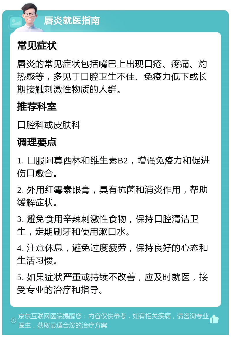 唇炎就医指南 常见症状 唇炎的常见症状包括嘴巴上出现口疮、疼痛、灼热感等，多见于口腔卫生不佳、免疫力低下或长期接触刺激性物质的人群。 推荐科室 口腔科或皮肤科 调理要点 1. 口服阿莫西林和维生素B2，增强免疫力和促进伤口愈合。 2. 外用红霉素眼膏，具有抗菌和消炎作用，帮助缓解症状。 3. 避免食用辛辣刺激性食物，保持口腔清洁卫生，定期刷牙和使用漱口水。 4. 注意休息，避免过度疲劳，保持良好的心态和生活习惯。 5. 如果症状严重或持续不改善，应及时就医，接受专业的治疗和指导。