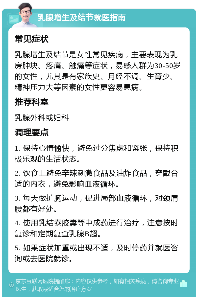 乳腺增生及结节就医指南 常见症状 乳腺增生及结节是女性常见疾病，主要表现为乳房肿块、疼痛、触痛等症状，易感人群为30-50岁的女性，尤其是有家族史、月经不调、生育少、精神压力大等因素的女性更容易患病。 推荐科室 乳腺外科或妇科 调理要点 1. 保持心情愉快，避免过分焦虑和紧张，保持积极乐观的生活状态。 2. 饮食上避免辛辣刺激食品及油炸食品，穿戴合适的内衣，避免影响血液循环。 3. 每天做扩胸运动，促进局部血液循环，对颈肩腰都有好处。 4. 使用乳结泰胶囊等中成药进行治疗，注意按时复诊和定期复查乳腺B超。 5. 如果症状加重或出现不适，及时停药并就医咨询或去医院就诊。