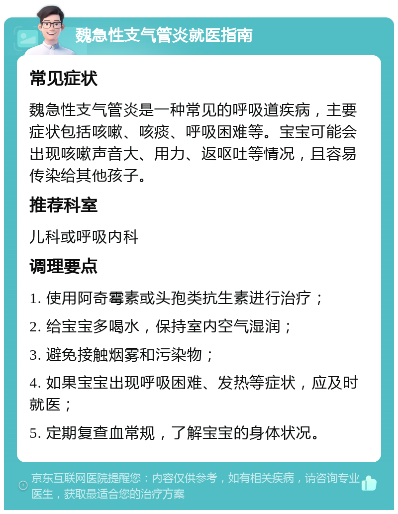 魏急性支气管炎就医指南 常见症状 魏急性支气管炎是一种常见的呼吸道疾病，主要症状包括咳嗽、咳痰、呼吸困难等。宝宝可能会出现咳嗽声音大、用力、返呕吐等情况，且容易传染给其他孩子。 推荐科室 儿科或呼吸内科 调理要点 1. 使用阿奇霉素或头孢类抗生素进行治疗； 2. 给宝宝多喝水，保持室内空气湿润； 3. 避免接触烟雾和污染物； 4. 如果宝宝出现呼吸困难、发热等症状，应及时就医； 5. 定期复查血常规，了解宝宝的身体状况。