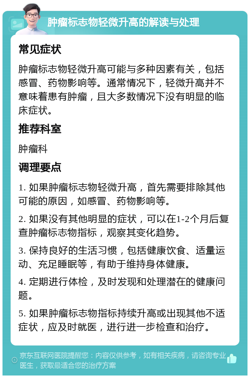 肿瘤标志物轻微升高的解读与处理 常见症状 肿瘤标志物轻微升高可能与多种因素有关，包括感冒、药物影响等。通常情况下，轻微升高并不意味着患有肿瘤，且大多数情况下没有明显的临床症状。 推荐科室 肿瘤科 调理要点 1. 如果肿瘤标志物轻微升高，首先需要排除其他可能的原因，如感冒、药物影响等。 2. 如果没有其他明显的症状，可以在1-2个月后复查肿瘤标志物指标，观察其变化趋势。 3. 保持良好的生活习惯，包括健康饮食、适量运动、充足睡眠等，有助于维持身体健康。 4. 定期进行体检，及时发现和处理潜在的健康问题。 5. 如果肿瘤标志物指标持续升高或出现其他不适症状，应及时就医，进行进一步检查和治疗。