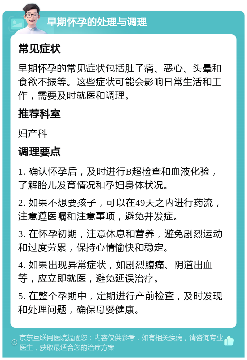 早期怀孕的处理与调理 常见症状 早期怀孕的常见症状包括肚子痛、恶心、头晕和食欲不振等。这些症状可能会影响日常生活和工作，需要及时就医和调理。 推荐科室 妇产科 调理要点 1. 确认怀孕后，及时进行B超检查和血液化验，了解胎儿发育情况和孕妇身体状况。 2. 如果不想要孩子，可以在49天之内进行药流，注意遵医嘱和注意事项，避免并发症。 3. 在怀孕初期，注意休息和营养，避免剧烈运动和过度劳累，保持心情愉快和稳定。 4. 如果出现异常症状，如剧烈腹痛、阴道出血等，应立即就医，避免延误治疗。 5. 在整个孕期中，定期进行产前检查，及时发现和处理问题，确保母婴健康。