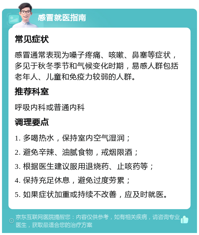 感冒就医指南 常见症状 感冒通常表现为嗓子疼痛、咳嗽、鼻塞等症状，多见于秋冬季节和气候变化时期，易感人群包括老年人、儿童和免疫力较弱的人群。 推荐科室 呼吸内科或普通内科 调理要点 1. 多喝热水，保持室内空气湿润； 2. 避免辛辣、油腻食物，戒烟限酒； 3. 根据医生建议服用退烧药、止咳药等； 4. 保持充足休息，避免过度劳累； 5. 如果症状加重或持续不改善，应及时就医。