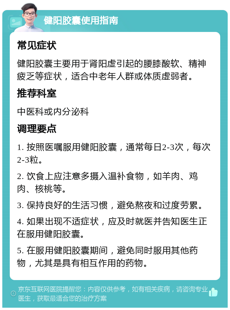 健阳胶囊使用指南 常见症状 健阳胶囊主要用于肾阳虚引起的腰膝酸软、精神疲乏等症状，适合中老年人群或体质虚弱者。 推荐科室 中医科或内分泌科 调理要点 1. 按照医嘱服用健阳胶囊，通常每日2-3次，每次2-3粒。 2. 饮食上应注意多摄入温补食物，如羊肉、鸡肉、核桃等。 3. 保持良好的生活习惯，避免熬夜和过度劳累。 4. 如果出现不适症状，应及时就医并告知医生正在服用健阳胶囊。 5. 在服用健阳胶囊期间，避免同时服用其他药物，尤其是具有相互作用的药物。