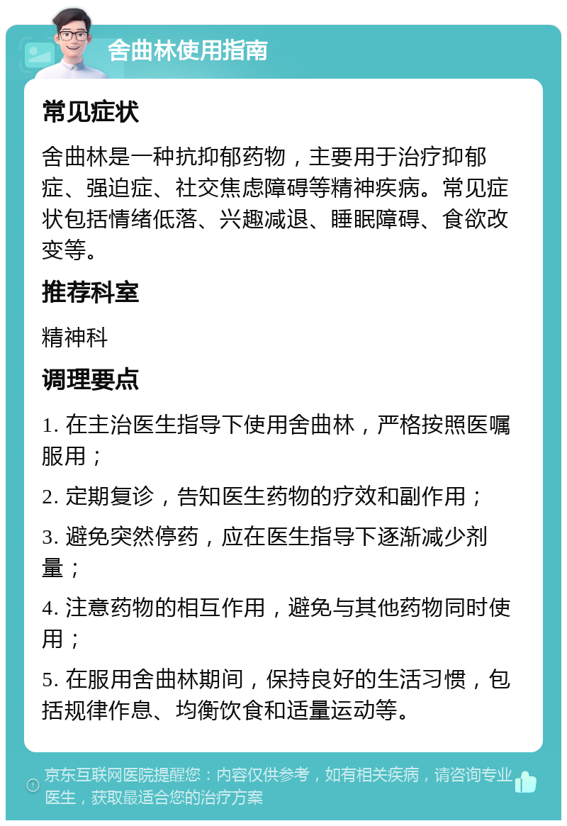 舍曲林使用指南 常见症状 舍曲林是一种抗抑郁药物，主要用于治疗抑郁症、强迫症、社交焦虑障碍等精神疾病。常见症状包括情绪低落、兴趣减退、睡眠障碍、食欲改变等。 推荐科室 精神科 调理要点 1. 在主治医生指导下使用舍曲林，严格按照医嘱服用； 2. 定期复诊，告知医生药物的疗效和副作用； 3. 避免突然停药，应在医生指导下逐渐减少剂量； 4. 注意药物的相互作用，避免与其他药物同时使用； 5. 在服用舍曲林期间，保持良好的生活习惯，包括规律作息、均衡饮食和适量运动等。