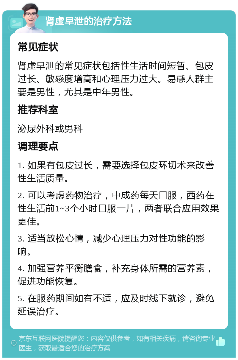 肾虚早泄的治疗方法 常见症状 肾虚早泄的常见症状包括性生活时间短暂、包皮过长、敏感度增高和心理压力过大。易感人群主要是男性，尤其是中年男性。 推荐科室 泌尿外科或男科 调理要点 1. 如果有包皮过长，需要选择包皮环切术来改善性生活质量。 2. 可以考虑药物治疗，中成药每天口服，西药在性生活前1~3个小时口服一片，两者联合应用效果更佳。 3. 适当放松心情，减少心理压力对性功能的影响。 4. 加强营养平衡膳食，补充身体所需的营养素，促进功能恢复。 5. 在服药期间如有不适，应及时线下就诊，避免延误治疗。