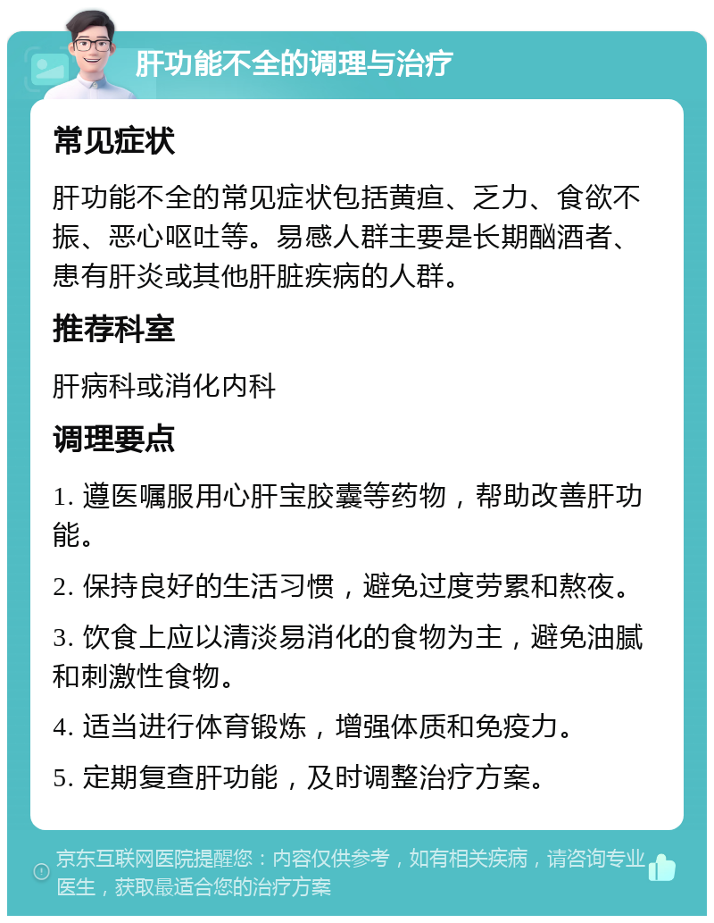 肝功能不全的调理与治疗 常见症状 肝功能不全的常见症状包括黄疸、乏力、食欲不振、恶心呕吐等。易感人群主要是长期酗酒者、患有肝炎或其他肝脏疾病的人群。 推荐科室 肝病科或消化内科 调理要点 1. 遵医嘱服用心肝宝胶囊等药物，帮助改善肝功能。 2. 保持良好的生活习惯，避免过度劳累和熬夜。 3. 饮食上应以清淡易消化的食物为主，避免油腻和刺激性食物。 4. 适当进行体育锻炼，增强体质和免疫力。 5. 定期复查肝功能，及时调整治疗方案。