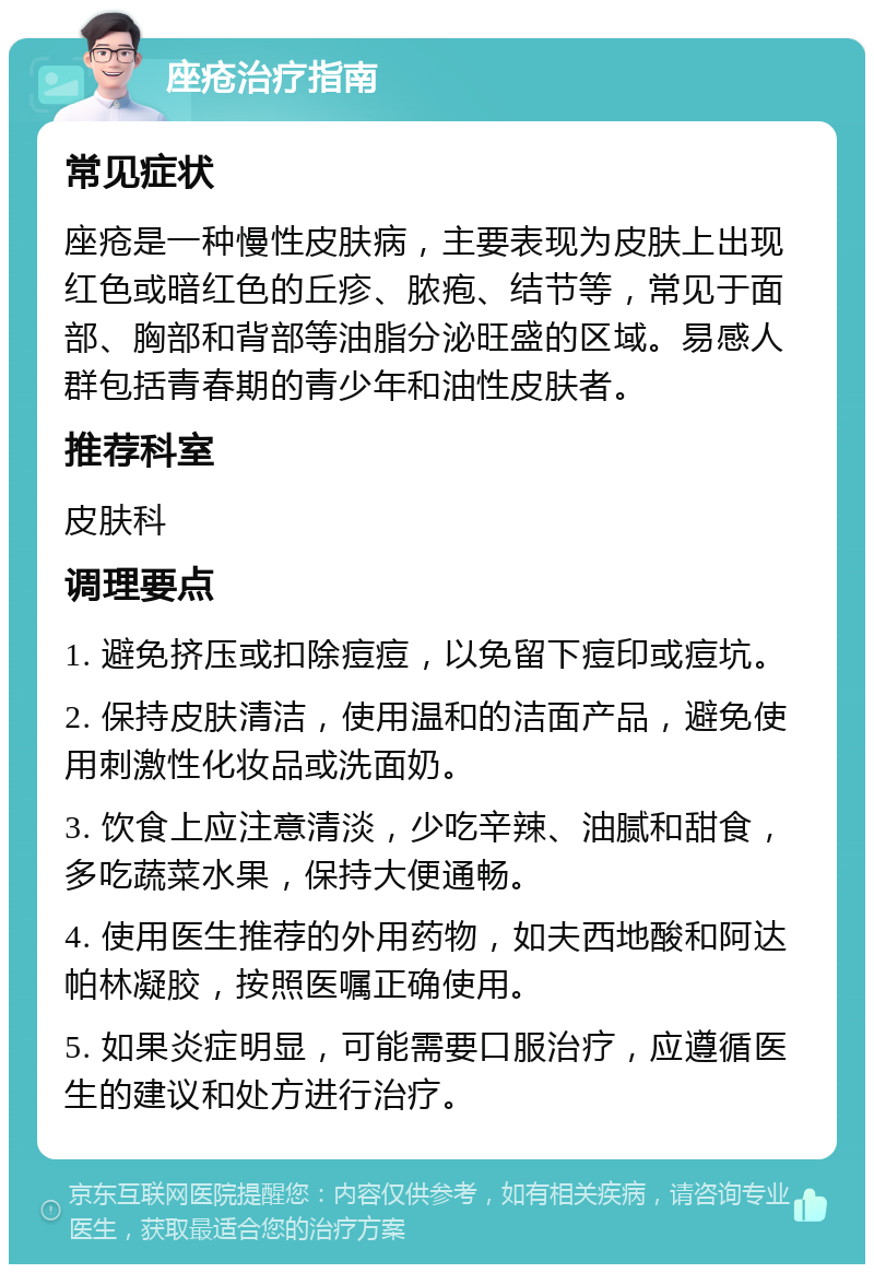 座疮治疗指南 常见症状 座疮是一种慢性皮肤病，主要表现为皮肤上出现红色或暗红色的丘疹、脓疱、结节等，常见于面部、胸部和背部等油脂分泌旺盛的区域。易感人群包括青春期的青少年和油性皮肤者。 推荐科室 皮肤科 调理要点 1. 避免挤压或扣除痘痘，以免留下痘印或痘坑。 2. 保持皮肤清洁，使用温和的洁面产品，避免使用刺激性化妆品或洗面奶。 3. 饮食上应注意清淡，少吃辛辣、油腻和甜食，多吃蔬菜水果，保持大便通畅。 4. 使用医生推荐的外用药物，如夫西地酸和阿达帕林凝胶，按照医嘱正确使用。 5. 如果炎症明显，可能需要口服治疗，应遵循医生的建议和处方进行治疗。