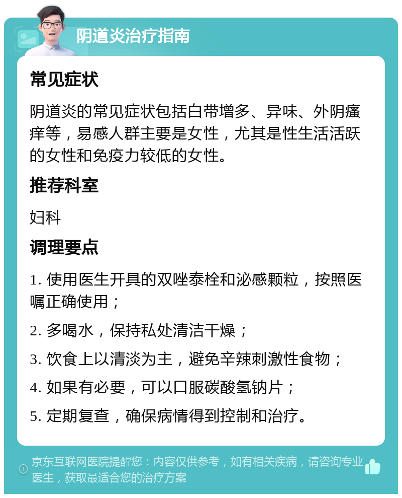 阴道炎治疗指南 常见症状 阴道炎的常见症状包括白带增多、异味、外阴瘙痒等，易感人群主要是女性，尤其是性生活活跃的女性和免疫力较低的女性。 推荐科室 妇科 调理要点 1. 使用医生开具的双唑泰栓和泌感颗粒，按照医嘱正确使用； 2. 多喝水，保持私处清洁干燥； 3. 饮食上以清淡为主，避免辛辣刺激性食物； 4. 如果有必要，可以口服碳酸氢钠片； 5. 定期复查，确保病情得到控制和治疗。