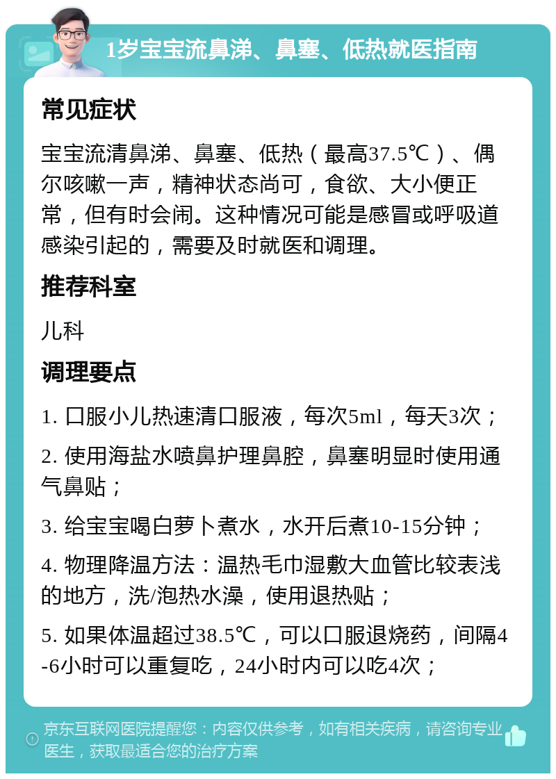 1岁宝宝流鼻涕、鼻塞、低热就医指南 常见症状 宝宝流清鼻涕、鼻塞、低热（最高37.5℃）、偶尔咳嗽一声，精神状态尚可，食欲、大小便正常，但有时会闹。这种情况可能是感冒或呼吸道感染引起的，需要及时就医和调理。 推荐科室 儿科 调理要点 1. 口服小儿热速清口服液，每次5ml，每天3次； 2. 使用海盐水喷鼻护理鼻腔，鼻塞明显时使用通气鼻贴； 3. 给宝宝喝白萝卜煮水，水开后煮10-15分钟； 4. 物理降温方法：温热毛巾湿敷大血管比较表浅的地方，洗/泡热水澡，使用退热贴； 5. 如果体温超过38.5℃，可以口服退烧药，间隔4-6小时可以重复吃，24小时内可以吃4次；