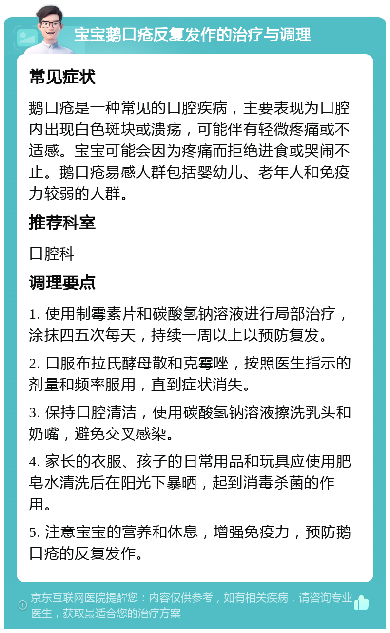 宝宝鹅口疮反复发作的治疗与调理 常见症状 鹅口疮是一种常见的口腔疾病，主要表现为口腔内出现白色斑块或溃疡，可能伴有轻微疼痛或不适感。宝宝可能会因为疼痛而拒绝进食或哭闹不止。鹅口疮易感人群包括婴幼儿、老年人和免疫力较弱的人群。 推荐科室 口腔科 调理要点 1. 使用制霉素片和碳酸氢钠溶液进行局部治疗，涂抹四五次每天，持续一周以上以预防复发。 2. 口服布拉氏酵母散和克霉唑，按照医生指示的剂量和频率服用，直到症状消失。 3. 保持口腔清洁，使用碳酸氢钠溶液擦洗乳头和奶嘴，避免交叉感染。 4. 家长的衣服、孩子的日常用品和玩具应使用肥皂水清洗后在阳光下暴晒，起到消毒杀菌的作用。 5. 注意宝宝的营养和休息，增强免疫力，预防鹅口疮的反复发作。