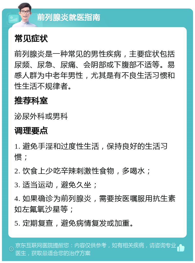 前列腺炎就医指南 常见症状 前列腺炎是一种常见的男性疾病，主要症状包括尿频、尿急、尿痛、会阴部或下腹部不适等。易感人群为中老年男性，尤其是有不良生活习惯和性生活不规律者。 推荐科室 泌尿外科或男科 调理要点 1. 避免手淫和过度性生活，保持良好的生活习惯； 2. 饮食上少吃辛辣刺激性食物，多喝水； 3. 适当运动，避免久坐； 4. 如果确诊为前列腺炎，需要按医嘱服用抗生素如左氟氧沙星等； 5. 定期复查，避免病情复发或加重。