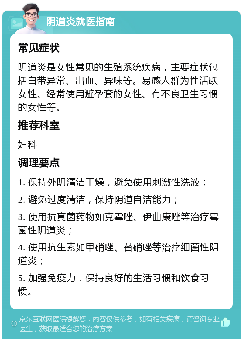 阴道炎就医指南 常见症状 阴道炎是女性常见的生殖系统疾病，主要症状包括白带异常、出血、异味等。易感人群为性活跃女性、经常使用避孕套的女性、有不良卫生习惯的女性等。 推荐科室 妇科 调理要点 1. 保持外阴清洁干燥，避免使用刺激性洗液； 2. 避免过度清洁，保持阴道自洁能力； 3. 使用抗真菌药物如克霉唑、伊曲康唑等治疗霉菌性阴道炎； 4. 使用抗生素如甲硝唑、替硝唑等治疗细菌性阴道炎； 5. 加强免疫力，保持良好的生活习惯和饮食习惯。