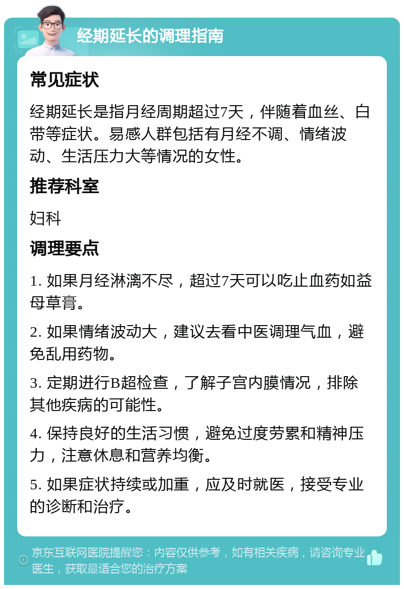 经期延长的调理指南 常见症状 经期延长是指月经周期超过7天，伴随着血丝、白带等症状。易感人群包括有月经不调、情绪波动、生活压力大等情况的女性。 推荐科室 妇科 调理要点 1. 如果月经淋漓不尽，超过7天可以吃止血药如益母草膏。 2. 如果情绪波动大，建议去看中医调理气血，避免乱用药物。 3. 定期进行B超检查，了解子宫内膜情况，排除其他疾病的可能性。 4. 保持良好的生活习惯，避免过度劳累和精神压力，注意休息和营养均衡。 5. 如果症状持续或加重，应及时就医，接受专业的诊断和治疗。