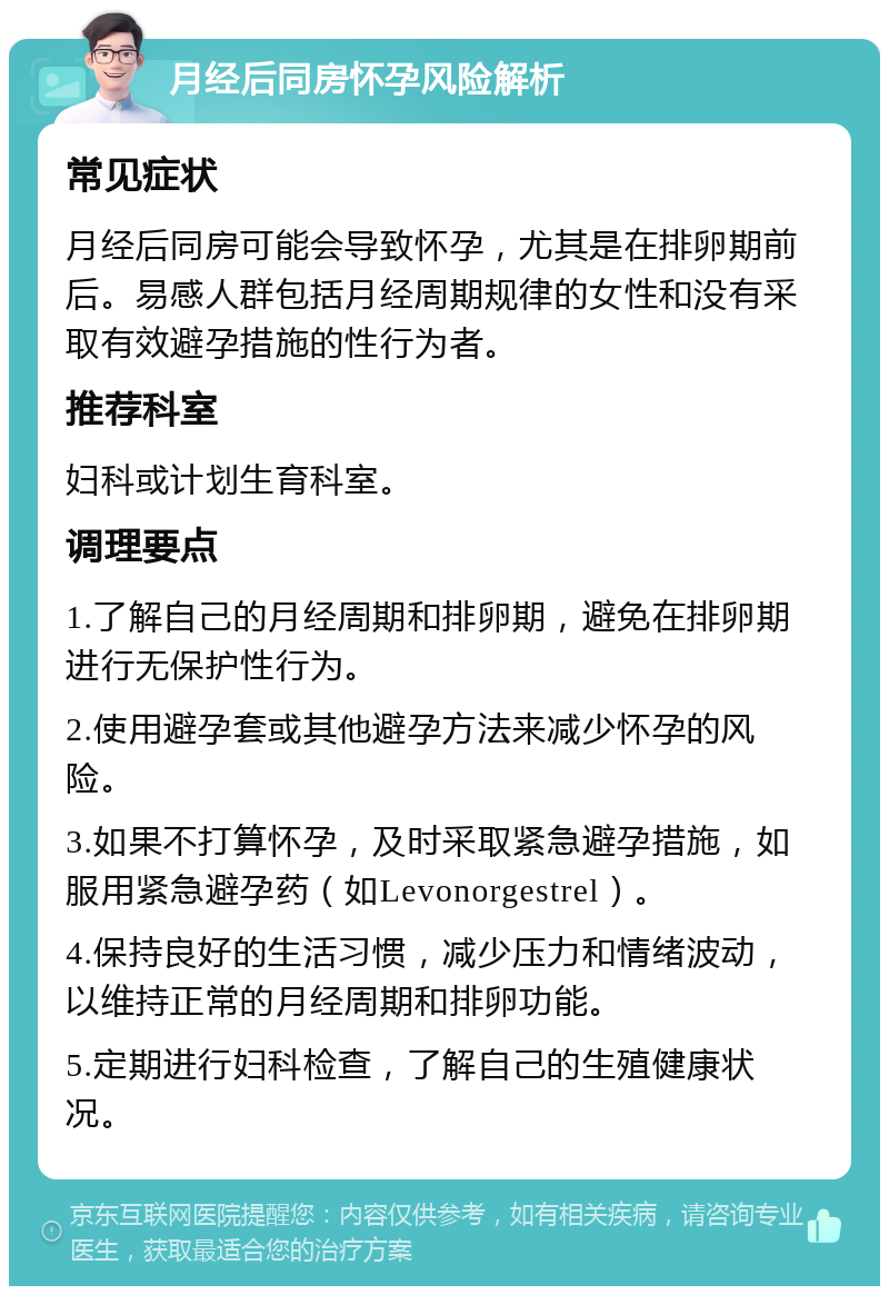 月经后同房怀孕风险解析 常见症状 月经后同房可能会导致怀孕，尤其是在排卵期前后。易感人群包括月经周期规律的女性和没有采取有效避孕措施的性行为者。 推荐科室 妇科或计划生育科室。 调理要点 1.了解自己的月经周期和排卵期，避免在排卵期进行无保护性行为。 2.使用避孕套或其他避孕方法来减少怀孕的风险。 3.如果不打算怀孕，及时采取紧急避孕措施，如服用紧急避孕药（如Levonorgestrel）。 4.保持良好的生活习惯，减少压力和情绪波动，以维持正常的月经周期和排卵功能。 5.定期进行妇科检查，了解自己的生殖健康状况。