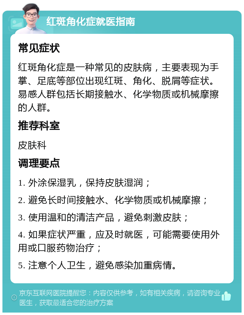 红斑角化症就医指南 常见症状 红斑角化症是一种常见的皮肤病，主要表现为手掌、足底等部位出现红斑、角化、脱屑等症状。易感人群包括长期接触水、化学物质或机械摩擦的人群。 推荐科室 皮肤科 调理要点 1. 外涂保湿乳，保持皮肤湿润； 2. 避免长时间接触水、化学物质或机械摩擦； 3. 使用温和的清洁产品，避免刺激皮肤； 4. 如果症状严重，应及时就医，可能需要使用外用或口服药物治疗； 5. 注意个人卫生，避免感染加重病情。