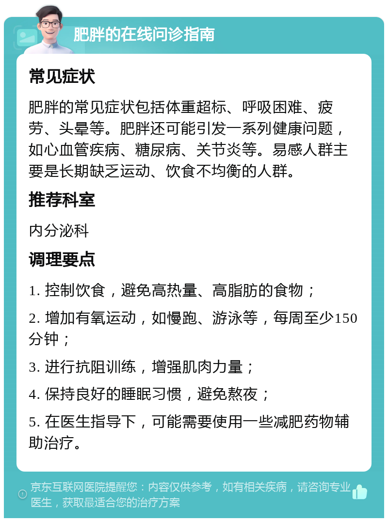 肥胖的在线问诊指南 常见症状 肥胖的常见症状包括体重超标、呼吸困难、疲劳、头晕等。肥胖还可能引发一系列健康问题，如心血管疾病、糖尿病、关节炎等。易感人群主要是长期缺乏运动、饮食不均衡的人群。 推荐科室 内分泌科 调理要点 1. 控制饮食，避免高热量、高脂肪的食物； 2. 增加有氧运动，如慢跑、游泳等，每周至少150分钟； 3. 进行抗阻训练，增强肌肉力量； 4. 保持良好的睡眠习惯，避免熬夜； 5. 在医生指导下，可能需要使用一些减肥药物辅助治疗。