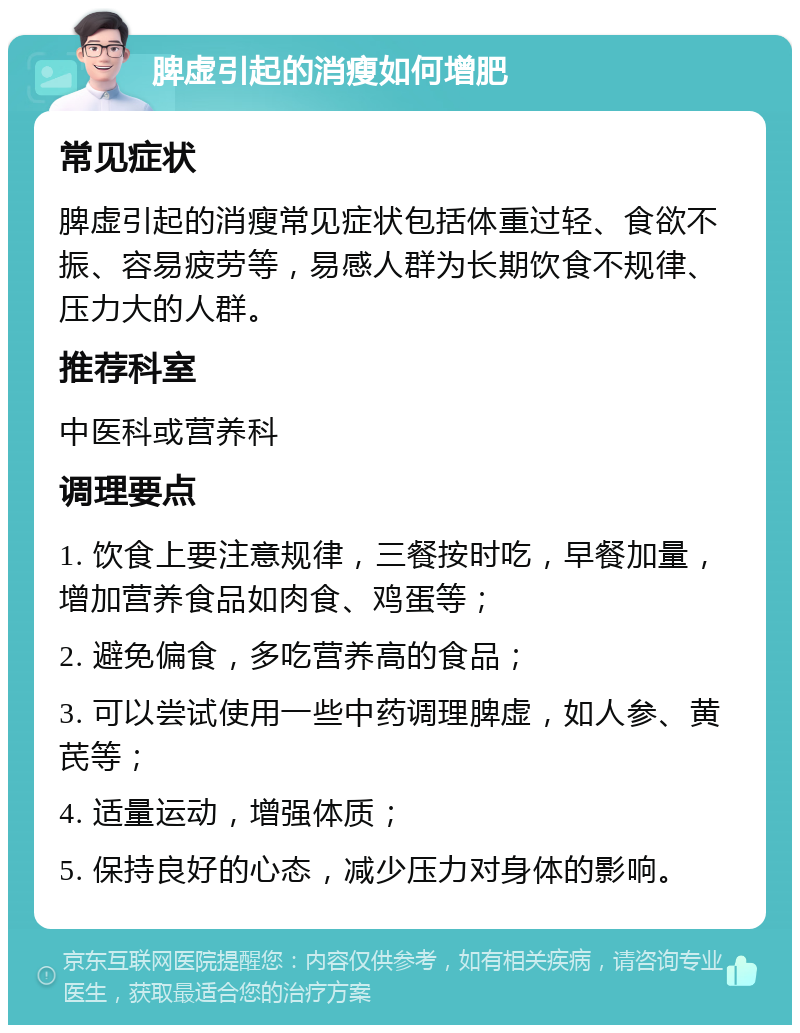 脾虚引起的消瘦如何增肥 常见症状 脾虚引起的消瘦常见症状包括体重过轻、食欲不振、容易疲劳等，易感人群为长期饮食不规律、压力大的人群。 推荐科室 中医科或营养科 调理要点 1. 饮食上要注意规律，三餐按时吃，早餐加量，增加营养食品如肉食、鸡蛋等； 2. 避免偏食，多吃营养高的食品； 3. 可以尝试使用一些中药调理脾虚，如人参、黄芪等； 4. 适量运动，增强体质； 5. 保持良好的心态，减少压力对身体的影响。