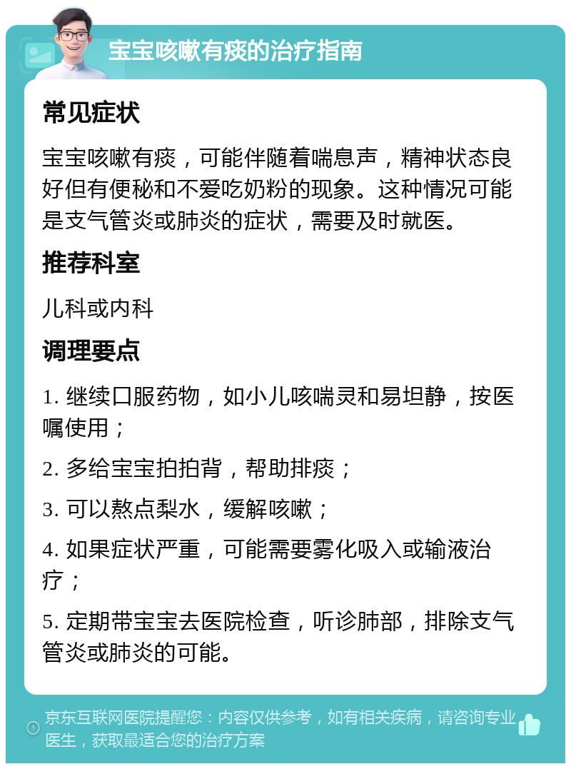 宝宝咳嗽有痰的治疗指南 常见症状 宝宝咳嗽有痰，可能伴随着喘息声，精神状态良好但有便秘和不爱吃奶粉的现象。这种情况可能是支气管炎或肺炎的症状，需要及时就医。 推荐科室 儿科或内科 调理要点 1. 继续口服药物，如小儿咳喘灵和易坦静，按医嘱使用； 2. 多给宝宝拍拍背，帮助排痰； 3. 可以熬点梨水，缓解咳嗽； 4. 如果症状严重，可能需要雾化吸入或输液治疗； 5. 定期带宝宝去医院检查，听诊肺部，排除支气管炎或肺炎的可能。