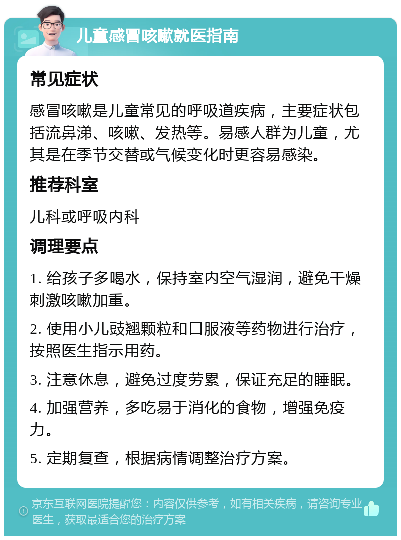 儿童感冒咳嗽就医指南 常见症状 感冒咳嗽是儿童常见的呼吸道疾病，主要症状包括流鼻涕、咳嗽、发热等。易感人群为儿童，尤其是在季节交替或气候变化时更容易感染。 推荐科室 儿科或呼吸内科 调理要点 1. 给孩子多喝水，保持室内空气湿润，避免干燥刺激咳嗽加重。 2. 使用小儿豉翘颗粒和口服液等药物进行治疗，按照医生指示用药。 3. 注意休息，避免过度劳累，保证充足的睡眠。 4. 加强营养，多吃易于消化的食物，增强免疫力。 5. 定期复查，根据病情调整治疗方案。