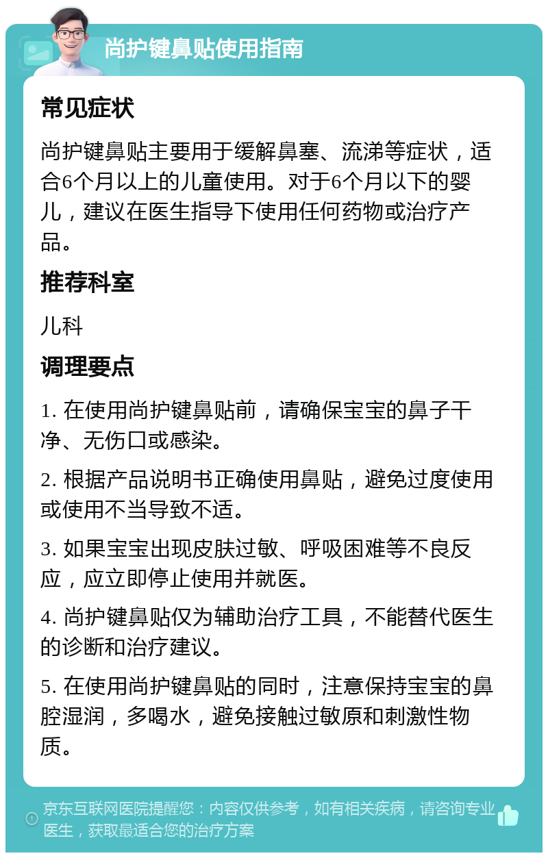 尚护键鼻贴使用指南 常见症状 尚护键鼻贴主要用于缓解鼻塞、流涕等症状，适合6个月以上的儿童使用。对于6个月以下的婴儿，建议在医生指导下使用任何药物或治疗产品。 推荐科室 儿科 调理要点 1. 在使用尚护键鼻贴前，请确保宝宝的鼻子干净、无伤口或感染。 2. 根据产品说明书正确使用鼻贴，避免过度使用或使用不当导致不适。 3. 如果宝宝出现皮肤过敏、呼吸困难等不良反应，应立即停止使用并就医。 4. 尚护键鼻贴仅为辅助治疗工具，不能替代医生的诊断和治疗建议。 5. 在使用尚护键鼻贴的同时，注意保持宝宝的鼻腔湿润，多喝水，避免接触过敏原和刺激性物质。