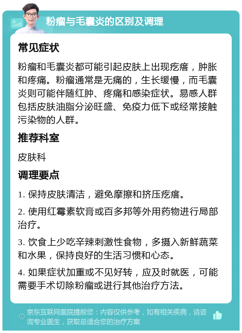 粉瘤与毛囊炎的区别及调理 常见症状 粉瘤和毛囊炎都可能引起皮肤上出现疙瘩，肿胀和疼痛。粉瘤通常是无痛的，生长缓慢，而毛囊炎则可能伴随红肿、疼痛和感染症状。易感人群包括皮肤油脂分泌旺盛、免疫力低下或经常接触污染物的人群。 推荐科室 皮肤科 调理要点 1. 保持皮肤清洁，避免摩擦和挤压疙瘩。 2. 使用红霉素软膏或百多邦等外用药物进行局部治疗。 3. 饮食上少吃辛辣刺激性食物，多摄入新鲜蔬菜和水果，保持良好的生活习惯和心态。 4. 如果症状加重或不见好转，应及时就医，可能需要手术切除粉瘤或进行其他治疗方法。