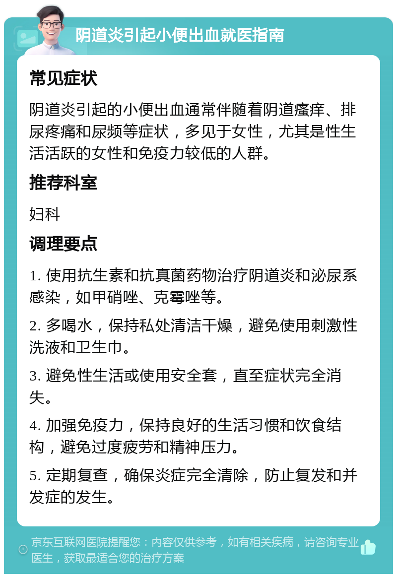 阴道炎引起小便出血就医指南 常见症状 阴道炎引起的小便出血通常伴随着阴道瘙痒、排尿疼痛和尿频等症状，多见于女性，尤其是性生活活跃的女性和免疫力较低的人群。 推荐科室 妇科 调理要点 1. 使用抗生素和抗真菌药物治疗阴道炎和泌尿系感染，如甲硝唑、克霉唑等。 2. 多喝水，保持私处清洁干燥，避免使用刺激性洗液和卫生巾。 3. 避免性生活或使用安全套，直至症状完全消失。 4. 加强免疫力，保持良好的生活习惯和饮食结构，避免过度疲劳和精神压力。 5. 定期复查，确保炎症完全清除，防止复发和并发症的发生。