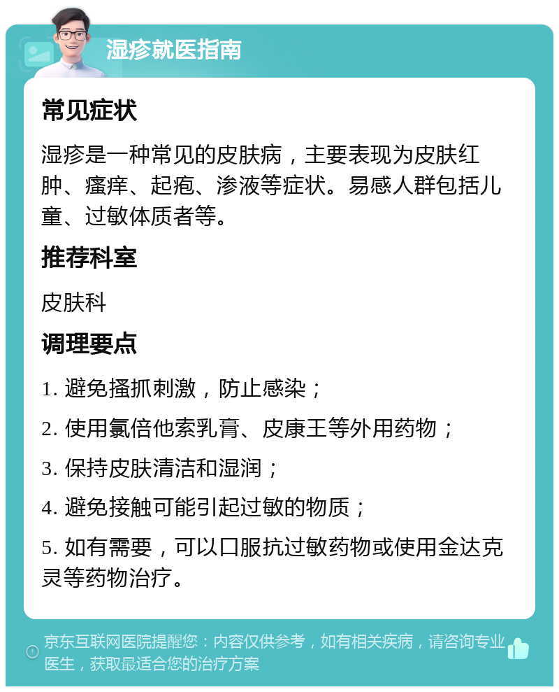 湿疹就医指南 常见症状 湿疹是一种常见的皮肤病，主要表现为皮肤红肿、瘙痒、起疱、渗液等症状。易感人群包括儿童、过敏体质者等。 推荐科室 皮肤科 调理要点 1. 避免搔抓刺激，防止感染； 2. 使用氯倍他索乳膏、皮康王等外用药物； 3. 保持皮肤清洁和湿润； 4. 避免接触可能引起过敏的物质； 5. 如有需要，可以口服抗过敏药物或使用金达克灵等药物治疗。