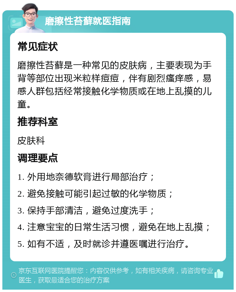 磨擦性苔藓就医指南 常见症状 磨擦性苔藓是一种常见的皮肤病，主要表现为手背等部位出现米粒样痘痘，伴有剧烈瘙痒感，易感人群包括经常接触化学物质或在地上乱摸的儿童。 推荐科室 皮肤科 调理要点 1. 外用地奈德软膏进行局部治疗； 2. 避免接触可能引起过敏的化学物质； 3. 保持手部清洁，避免过度洗手； 4. 注意宝宝的日常生活习惯，避免在地上乱摸； 5. 如有不适，及时就诊并遵医嘱进行治疗。