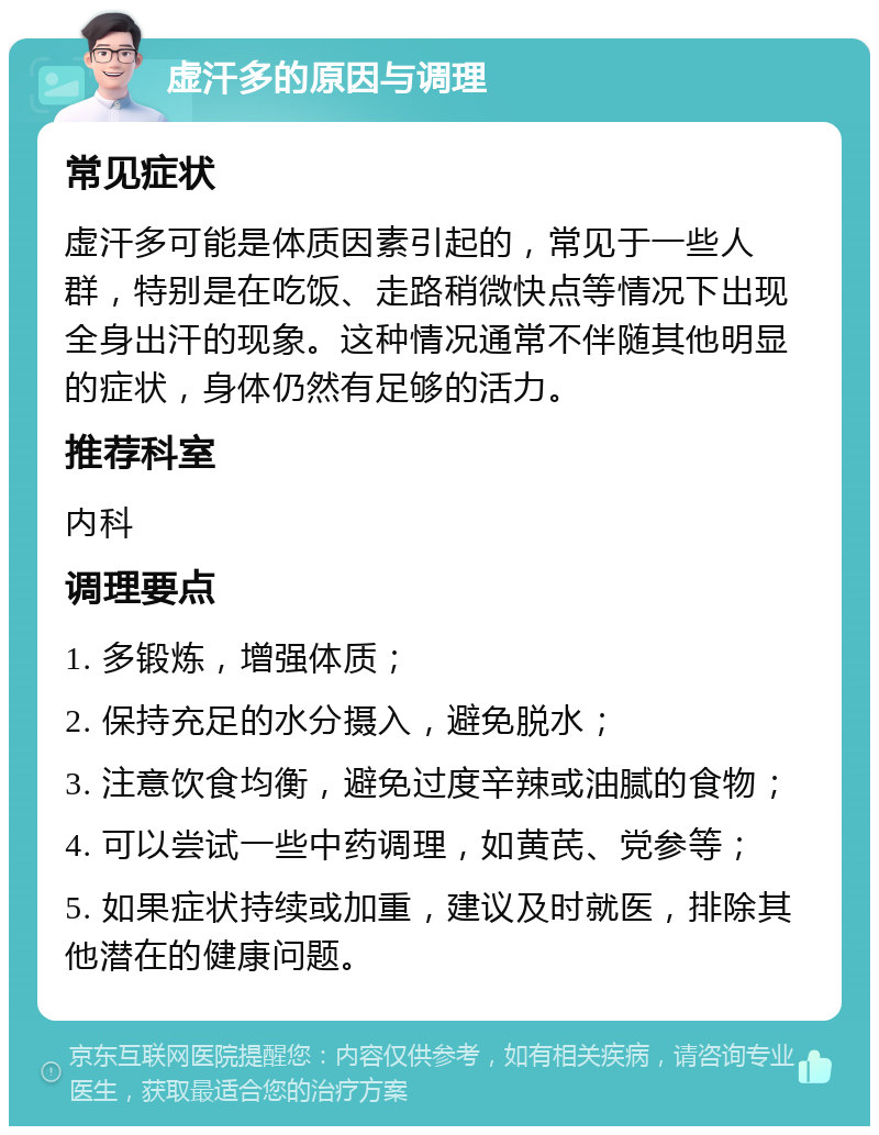 虚汗多的原因与调理 常见症状 虚汗多可能是体质因素引起的，常见于一些人群，特别是在吃饭、走路稍微快点等情况下出现全身出汗的现象。这种情况通常不伴随其他明显的症状，身体仍然有足够的活力。 推荐科室 内科 调理要点 1. 多锻炼，增强体质； 2. 保持充足的水分摄入，避免脱水； 3. 注意饮食均衡，避免过度辛辣或油腻的食物； 4. 可以尝试一些中药调理，如黄芪、党参等； 5. 如果症状持续或加重，建议及时就医，排除其他潜在的健康问题。